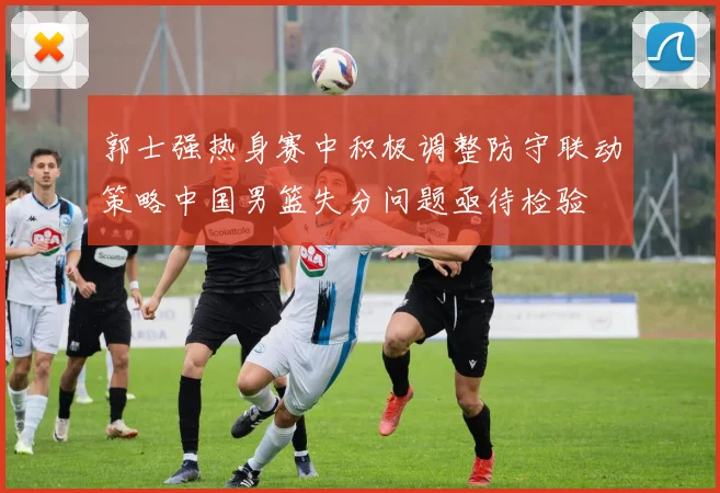 郭士强热身赛中积极调整防守联动策略中国男篮失分问题亟待检验