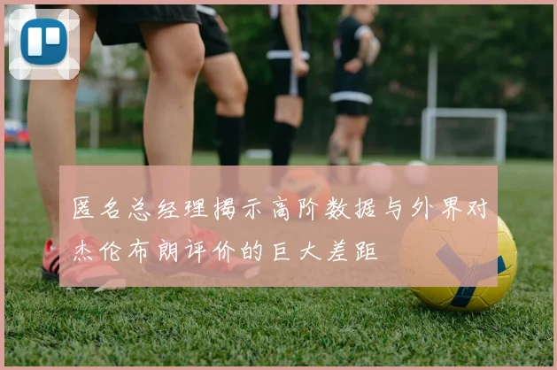 匿名总经理揭示高阶数据与外界对杰伦布朗评价的巨大差距