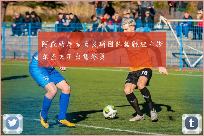 阿森纳与吉马良斯团队接触纽卡斯尔坚决不出售球员