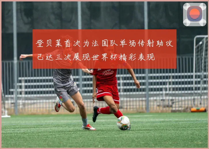 登贝莱首次为法国队单场传射助攻已达三次展现世界杯精彩表现