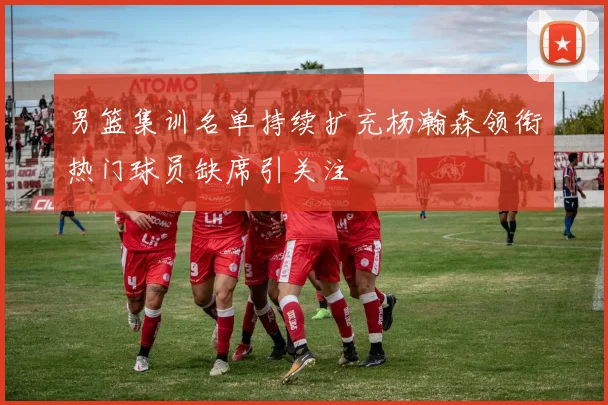 男篮集训名单持续扩充杨瀚森领衔热门球员缺席引关注