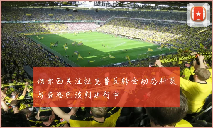 切尔西关注拉克鲁瓦转会动态科莫与查洛巴谈判进行中