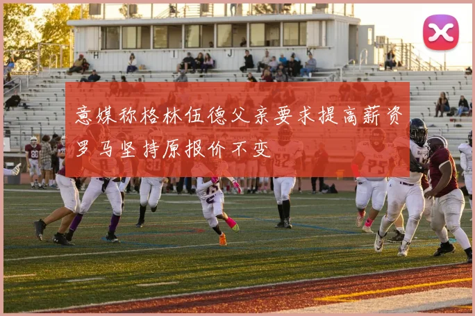 意媒称格林伍德父亲要求提高薪资罗马坚持原报价不变