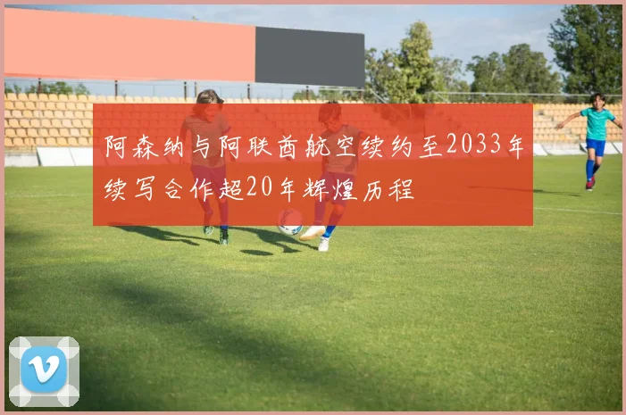 阿森纳与阿联酋航空续约至2033年续写合作超20年辉煌历程