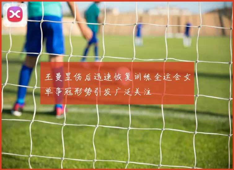 王曼昱伤后迅速恢复训练全运会女单争冠形势引发广泛关注