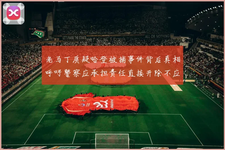 老马丁质疑哈登被捕事件背后真相呼吁警察应承担责任直接开除不应出风头