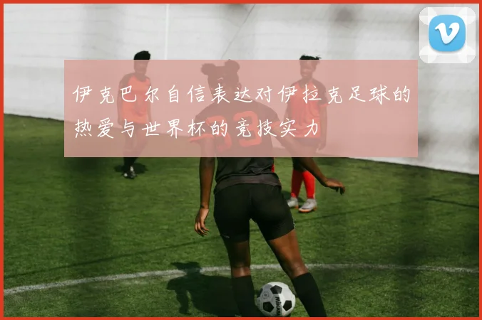 伊克巴尔自信表达对伊拉克足球的热爱与世界杯的竞技实力