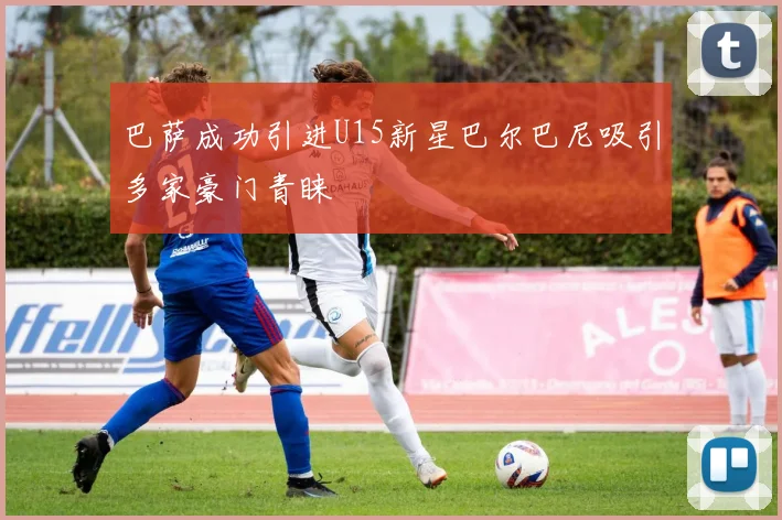 巴萨成功引进U15新星巴尔巴尼吸引多家豪门青睐