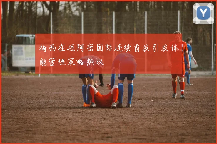 梅西在迈阿密国际连续首发引发体能管理策略热议