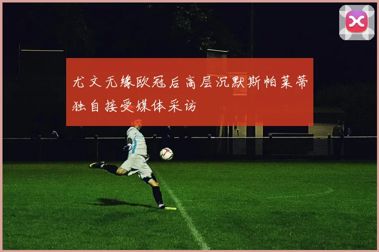 尤文无缘欧冠后高层沉默斯帕莱蒂独自接受媒体采访