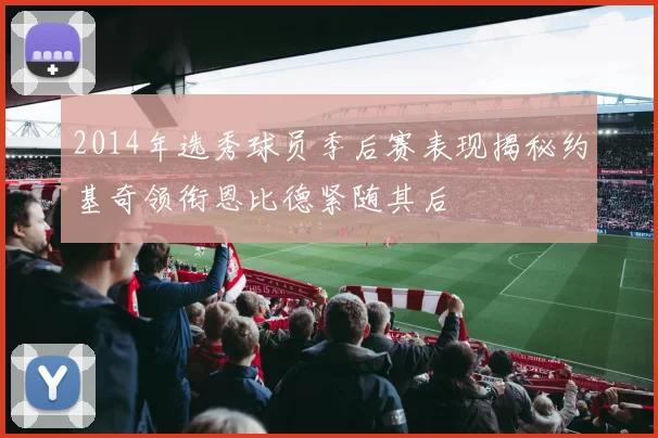 2014年选秀球员季后赛表现揭秘约基奇领衔恩比德紧随其后