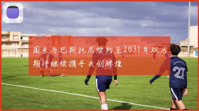 国米与巴斯托尼续约至2031年双方期待继续携手共创辉煌