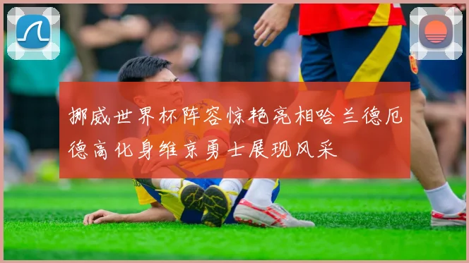 挪威世界杯阵容惊艳亮相哈兰德厄德高化身维京勇士展现风采