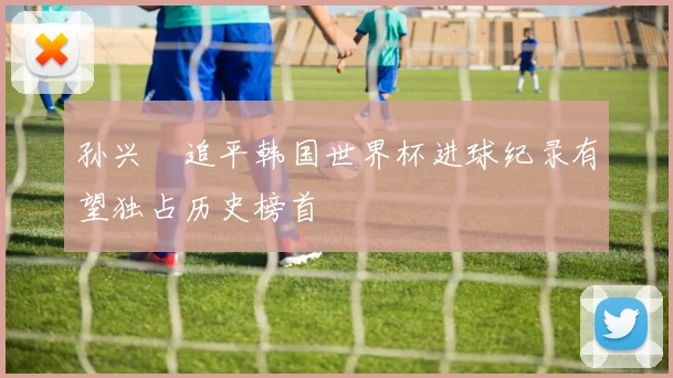 孙兴慜追平韩国世界杯进球纪录有望独占历史榜首
