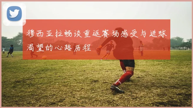 穆西亚拉畅谈重返赛场感受与进球渴望的心路历程