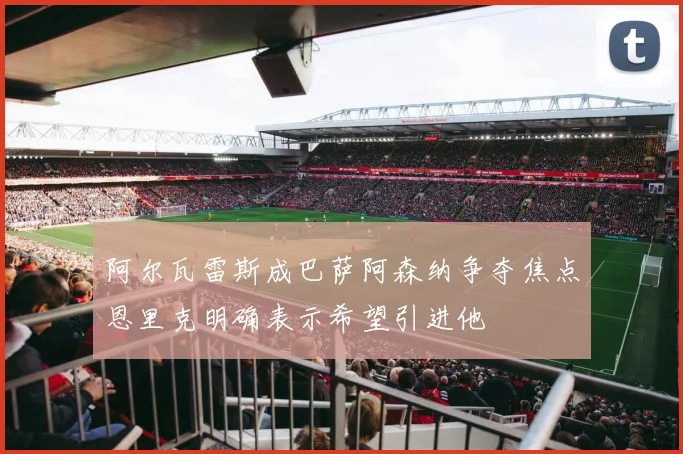 阿尔瓦雷斯成巴萨阿森纳争夺焦点恩里克明确表示希望引进他