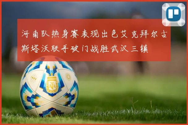 河南队热身赛表现出色艾克拜尔古斯塔沃联手破门战胜武汉三镇