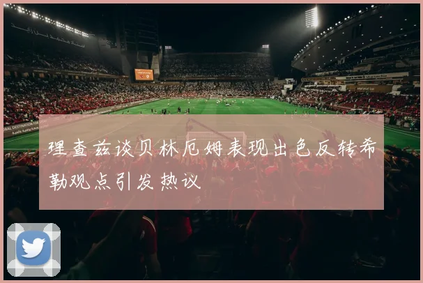 理查兹谈贝林厄姆表现出色反转希勒观点引发热议